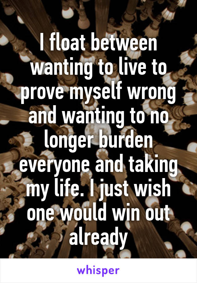 I float between wanting to live to prove myself wrong and wanting to no longer burden everyone and taking my life. I just wish one would win out already