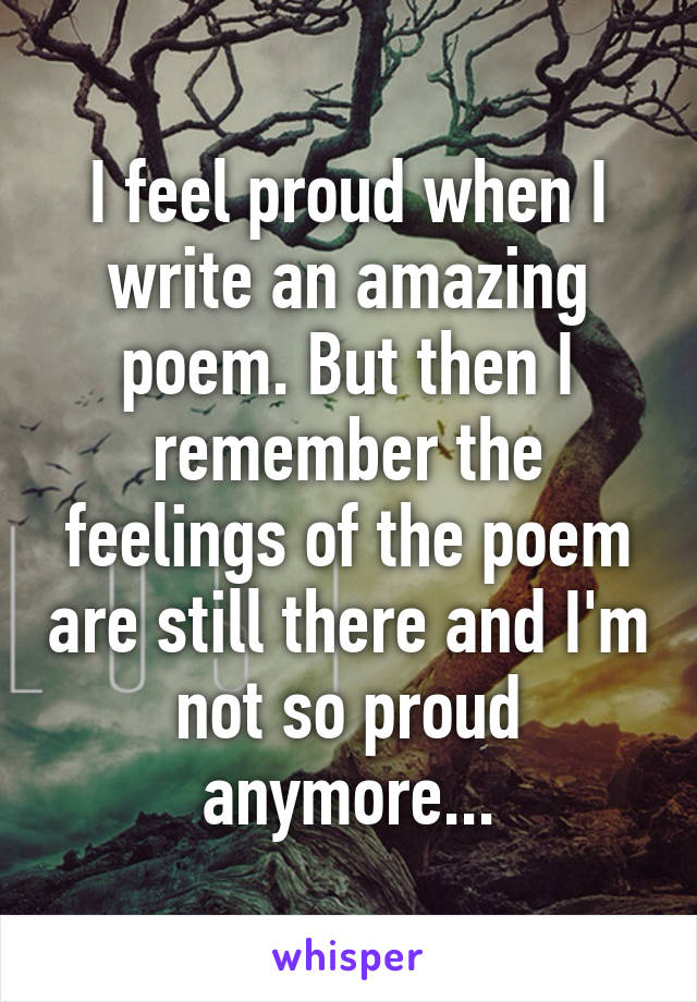 I feel proud when I write an amazing poem. But then I remember the feelings of the poem are still there and I'm not so proud anymore...