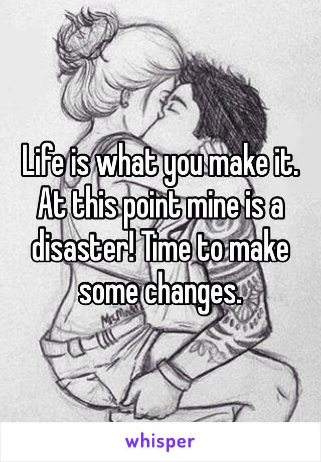 Life is what you make it. At this point mine is a disaster! Time to make some changes. 