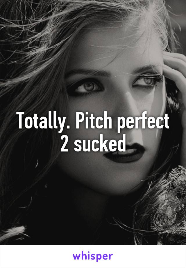 Totally. Pitch perfect 2 sucked