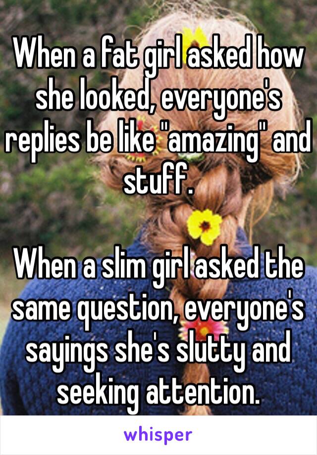 When a fat girl asked how she looked, everyone's replies be like "amazing" and stuff.

When a slim girl asked the same question, everyone's sayings she's slutty and seeking attention. 