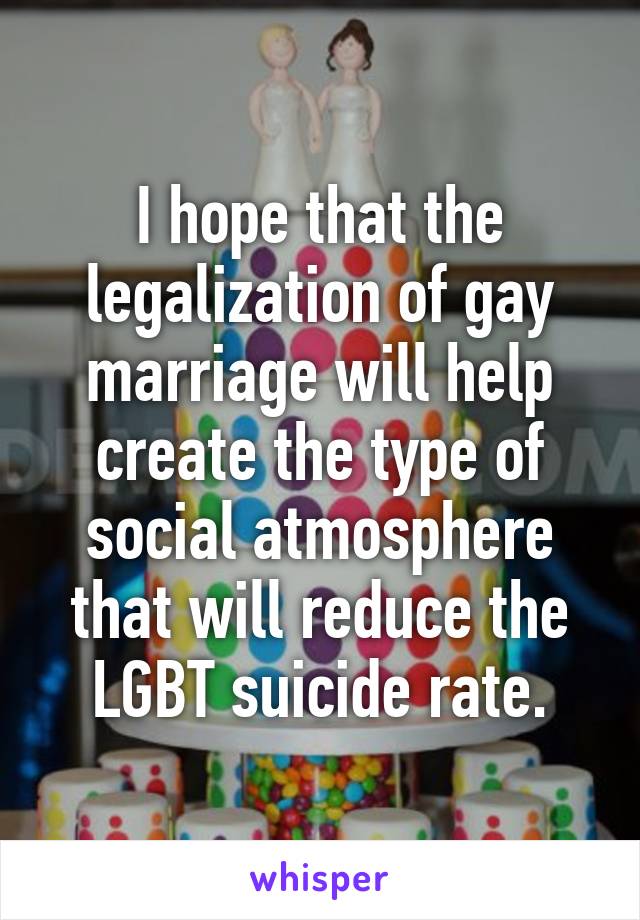 I hope that the legalization of gay marriage will help create the type of social atmosphere that will reduce the LGBT suicide rate.