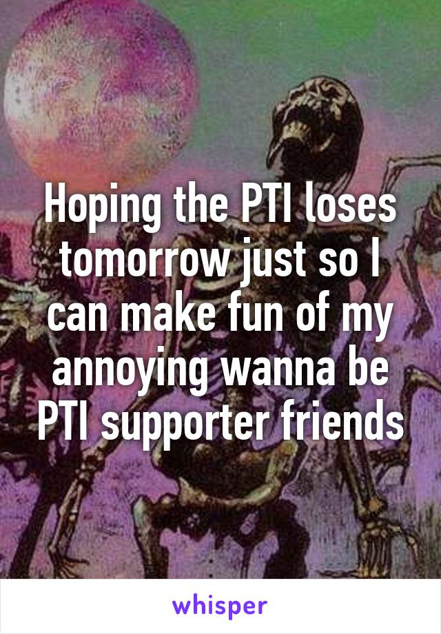 Hoping the PTI loses tomorrow just so I can make fun of my annoying wanna be PTI supporter friends