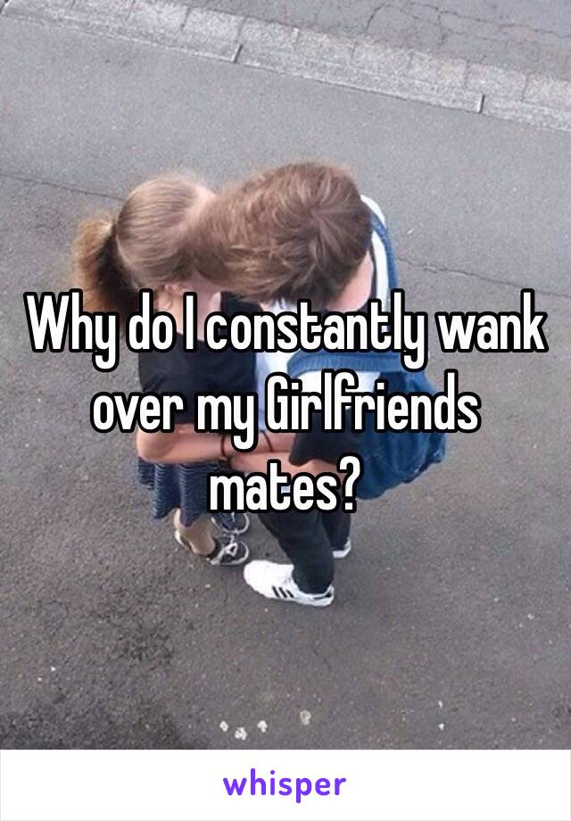 Why do I constantly wank over my Girlfriends mates?