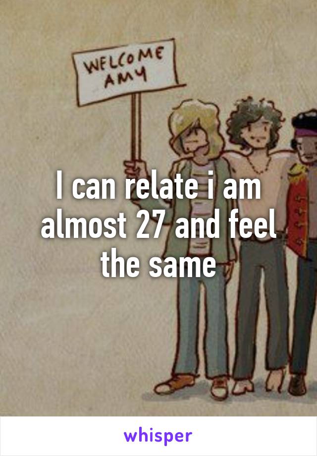 I can relate i am almost 27 and feel the same