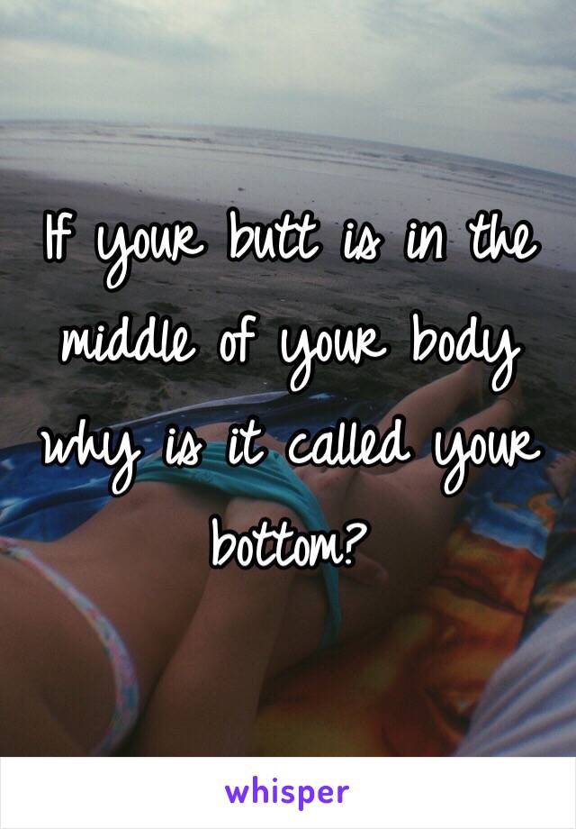 If your butt is in the middle of your body why is it called your bottom?