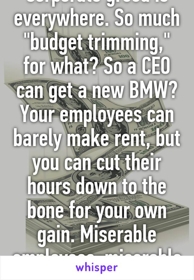 Corporate greed is everywhere. So much "budget trimming," for what? So a CEO can get a new BMW? Your employees can barely make rent, but you can cut their hours down to the bone for your own gain. Miserable employees=miserable sales.