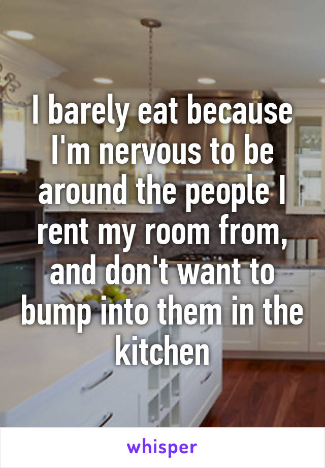 I barely eat because I'm nervous to be around the people I rent my room from, and don't want to bump into them in the kitchen