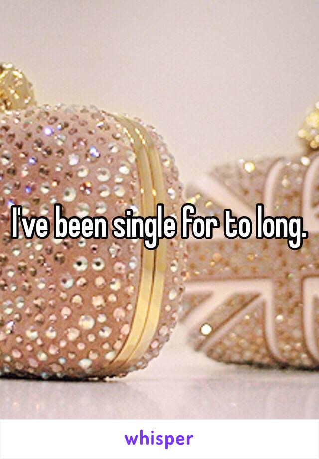 I've been single for to long.