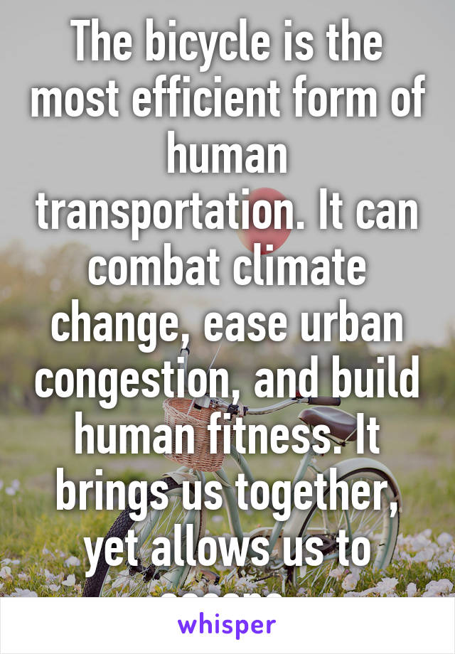 The bicycle is the most efficient form of human transportation. It can combat climate change, ease urban congestion, and build human fitness. It brings us together, yet allows us to escape.