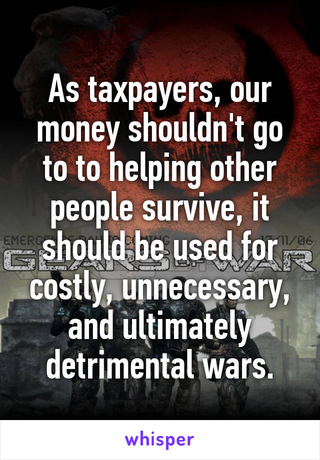 As taxpayers, our money shouldn't go to to helping other people survive, it should be used for costly, unnecessary, and ultimately detrimental wars.