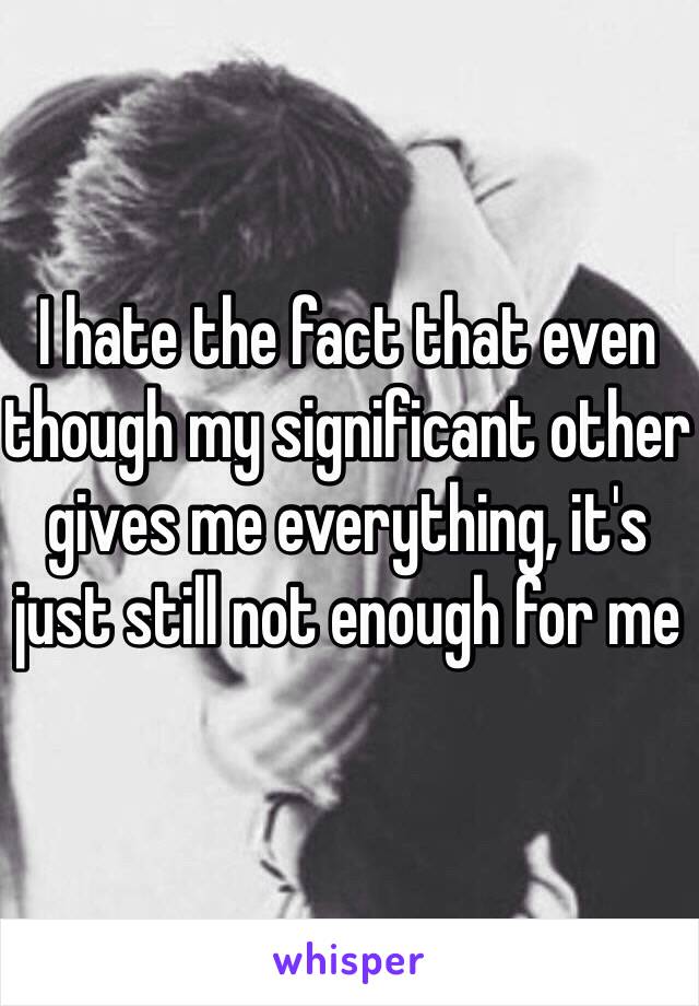 I hate the fact that even though my significant other gives me everything, it's just still not enough for me