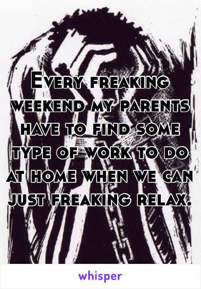 Every freaking weekend my parents have to find some type of work to do at home when we can just freaking relax.