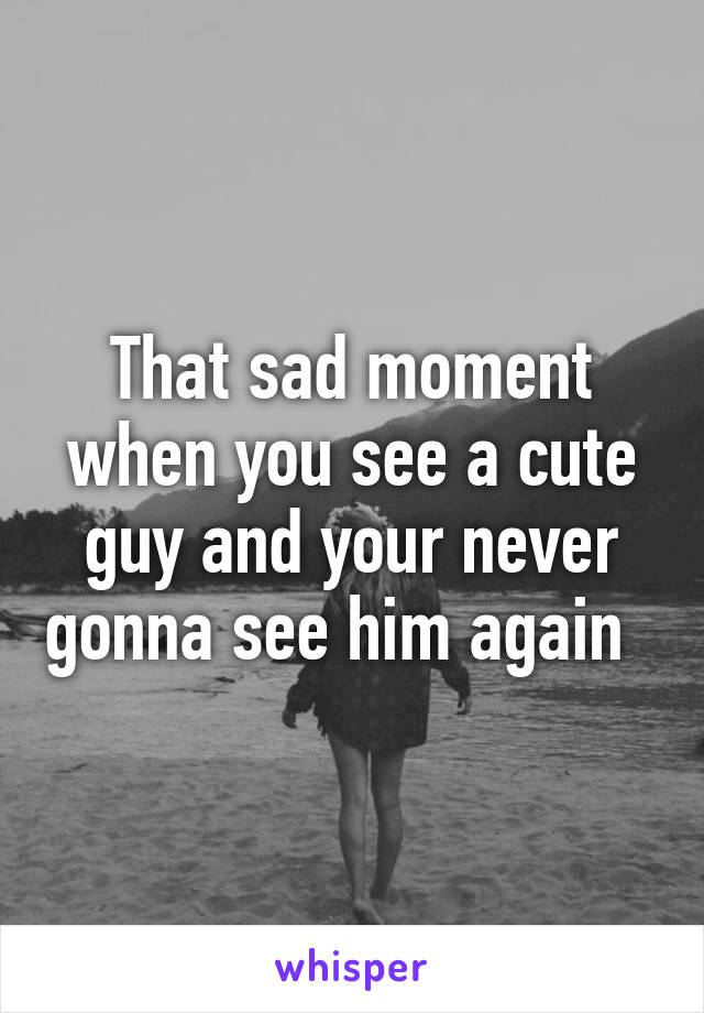 That sad moment when you see a cute guy and your never gonna see him again  