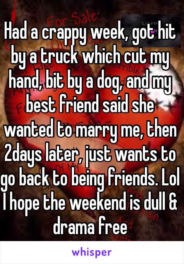 Had a crappy week, got hit by a truck which cut my hand, bit by a dog, and my best friend said she wanted to marry me, then 2days later, just wants to go back to being friends. Lol I hope the weekend is dull & drama free