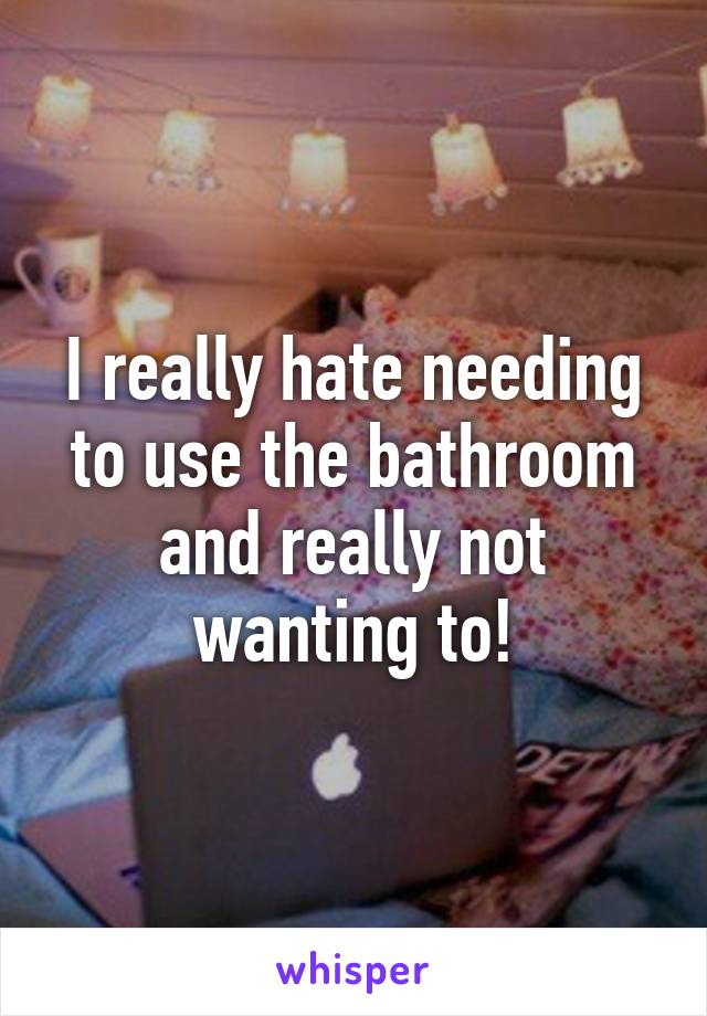 I really hate needing to use the bathroom and really not wanting to!