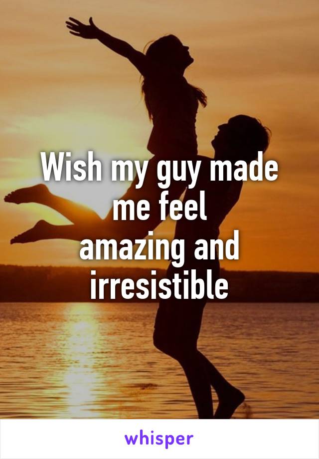 Wish my guy made me feel
amazing and irresistible