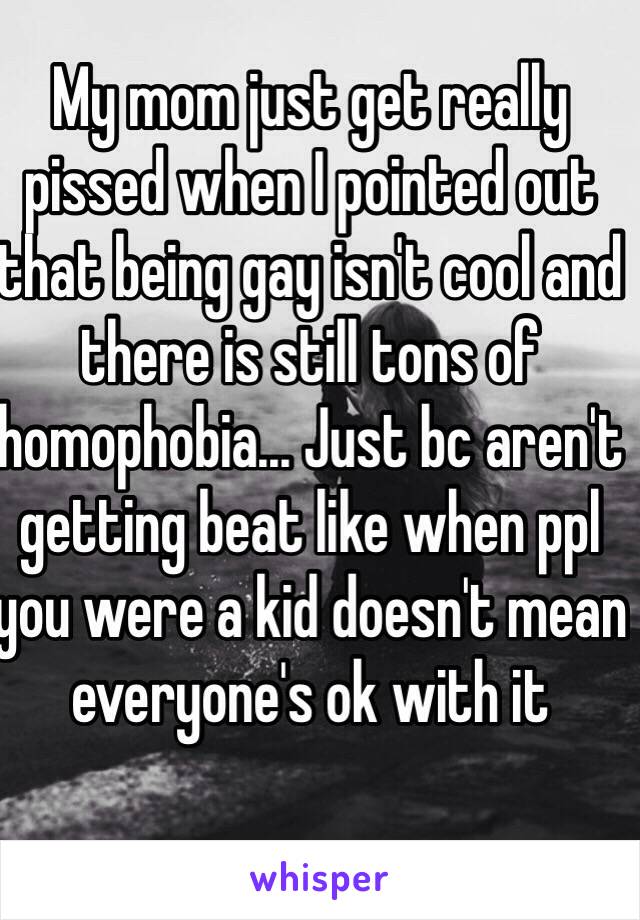 My mom just get really pissed when I pointed out that being gay isn't cool and there is still tons of homophobia... Just bc aren't getting beat like when ppl you were a kid doesn't mean everyone's ok with it 