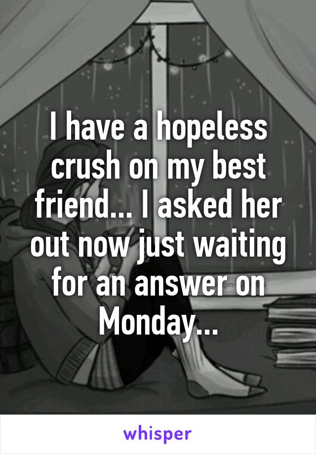 I have a hopeless crush on my best friend... I asked her out now just waiting for an answer on Monday...