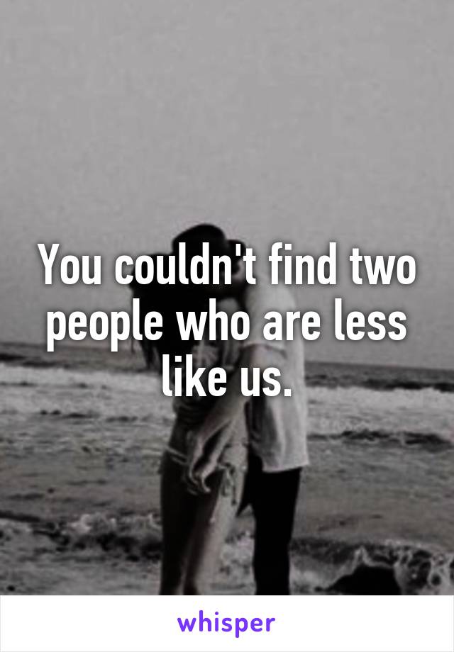 You couldn't find two people who are less like us.