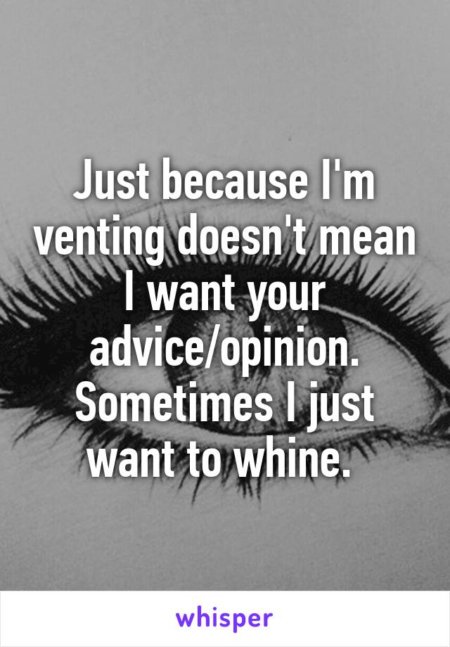 Just because I'm venting doesn't mean I want your advice/opinion. Sometimes I just want to whine. 