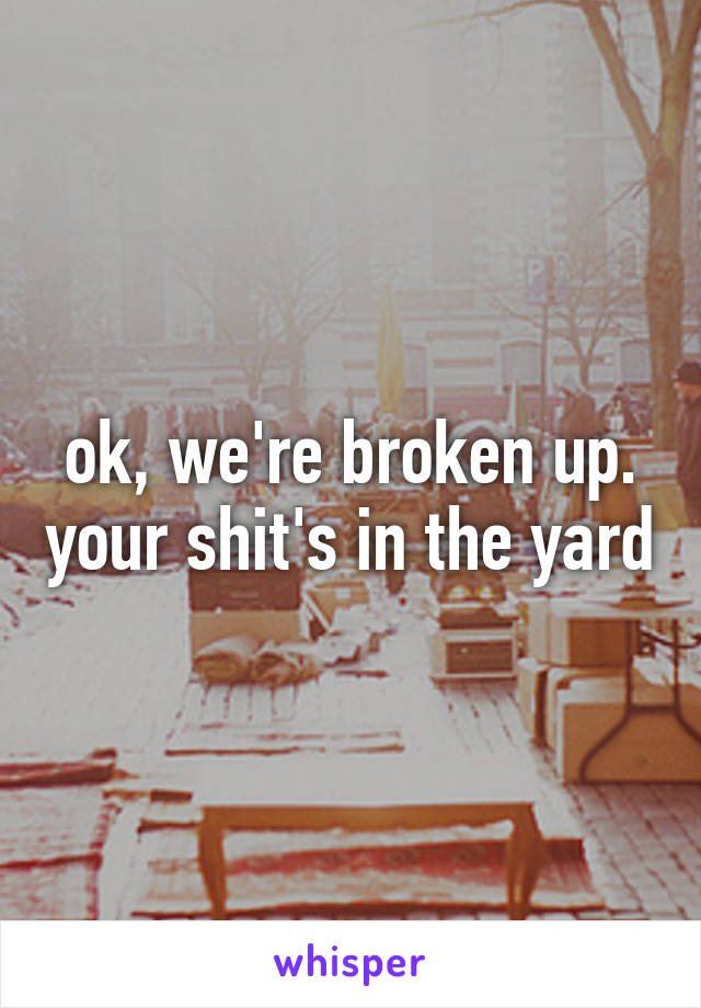 ok, we're broken up. your shit's in the yard