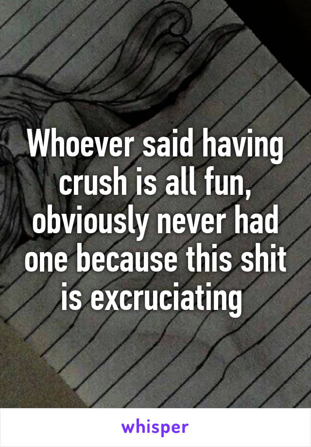 Whoever said having crush is all fun, obviously never had one because this shit is excruciating 