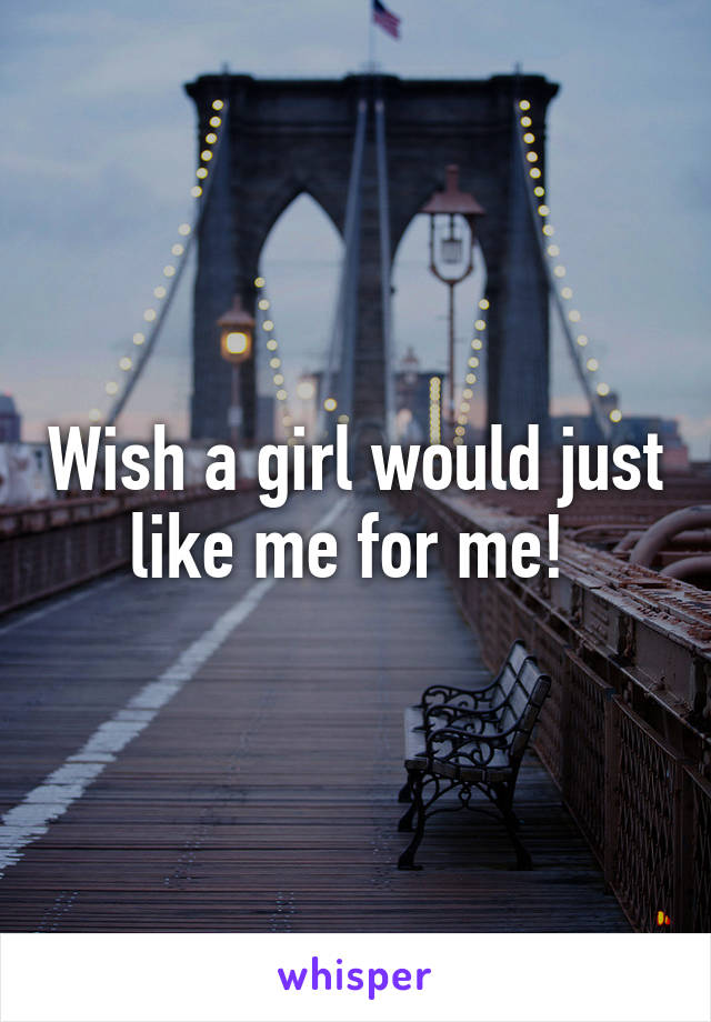 Wish a girl would just like me for me! 