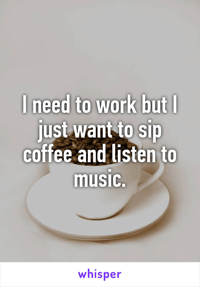 I need to work but I just want to sip coffee and listen to music.