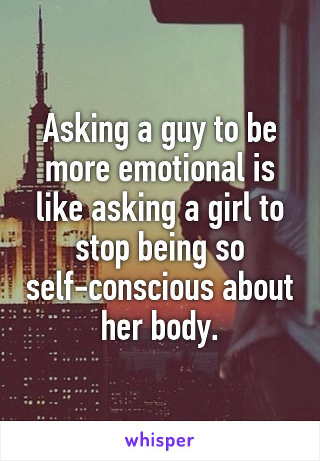 Asking a guy to be more emotional is like asking a girl to stop being so self-conscious about her body.