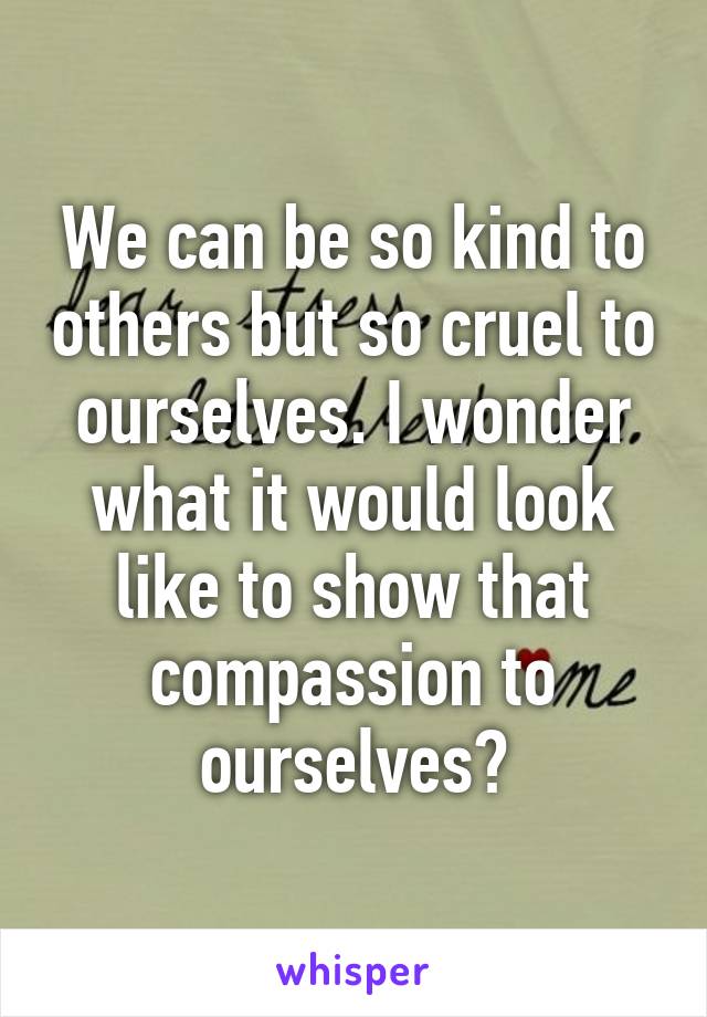 We can be so kind to others but so cruel to ourselves. I wonder what it would look like to show that compassion to ourselves?