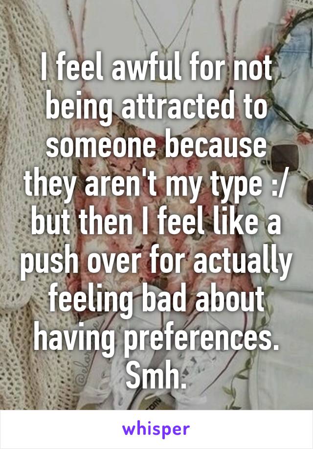 I feel awful for not being attracted to someone because they aren't my type :/ but then I feel like a push over for actually feeling bad about having preferences. Smh.