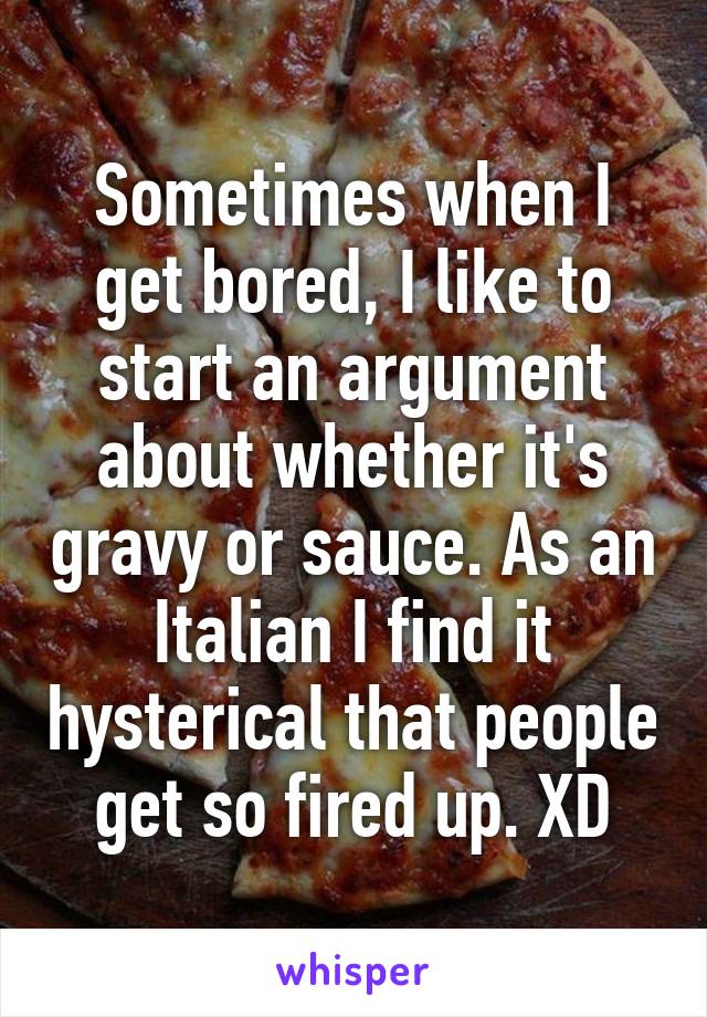 Sometimes when I get bored, I like to start an argument about whether it's gravy or sauce. As an Italian I find it hysterical that people get so fired up. XD