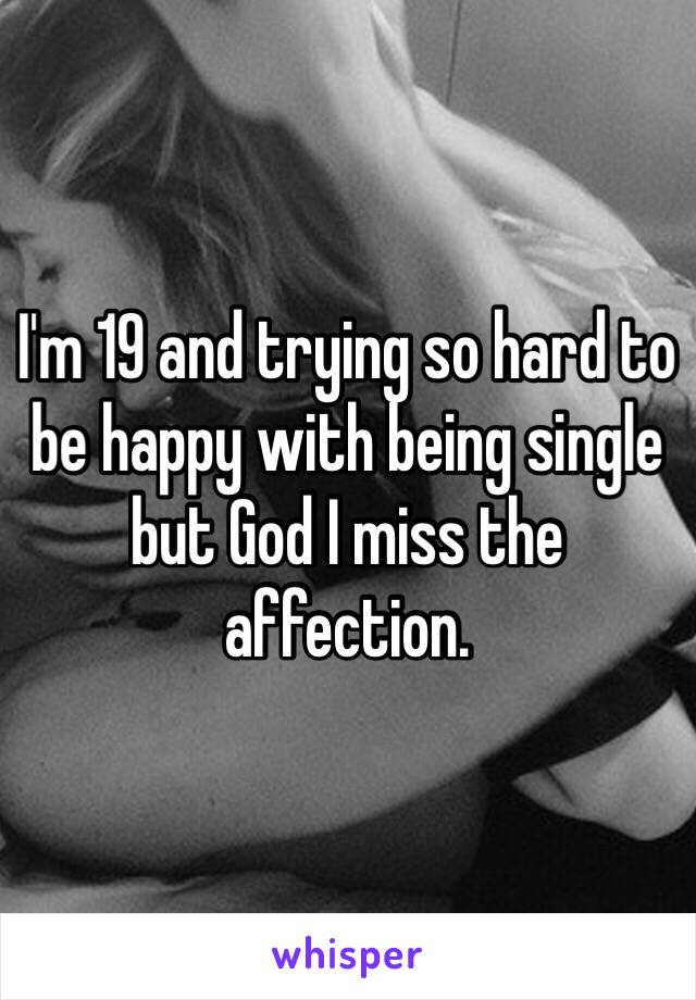 I'm 19 and trying so hard to be happy with being single but God I miss the affection.