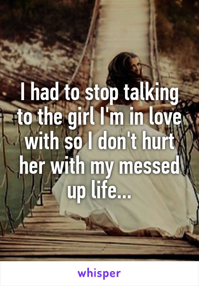 I had to stop talking to the girl I'm in love with so I don't hurt her with my messed up life...