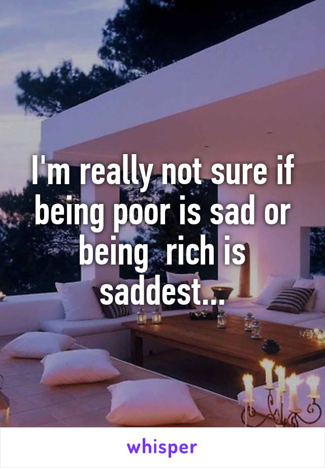 I'm really not sure if being poor is sad or being  rich is saddest...