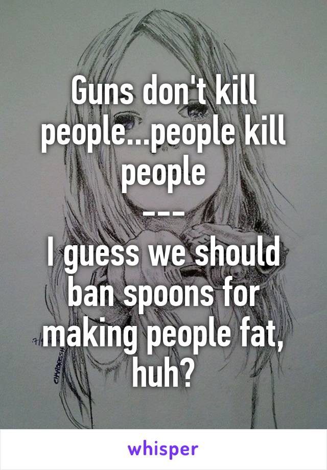 Guns don't kill people...people kill people
---
I guess we should ban spoons for making people fat, huh?