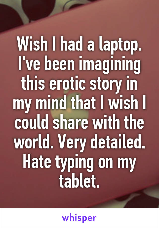 Wish I had a laptop. I've been imagining this erotic story in my mind that I wish I could share with the world. Very detailed. Hate typing on my tablet.