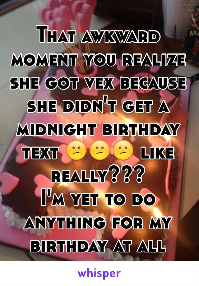 That awkward moment you realize she got vex because she didn't get a midnight birthday text 😕😕😕 like really??? 
I'm yet to do anything for my birthday at all 