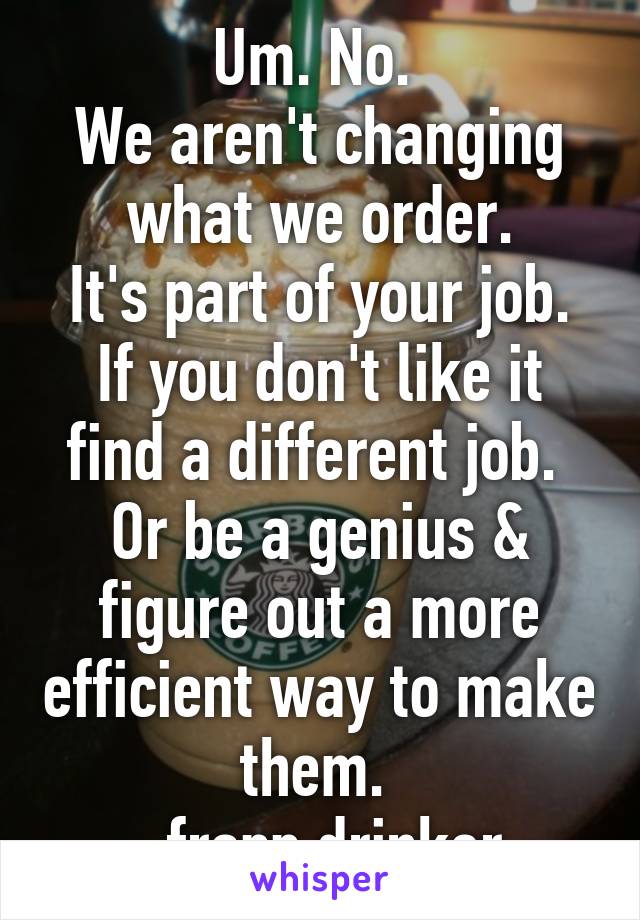 Um. No. 
We aren't changing what we order.
It's part of your job. If you don't like it find a different job. 
Or be a genius & figure out a more efficient way to make them. 
-frapp drinker