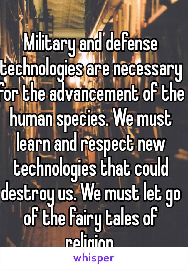 Military and defense technologies are necessary for the advancement of the human species. We must learn and respect new technologies that could destroy us. We must let go of the fairy tales of religion. 