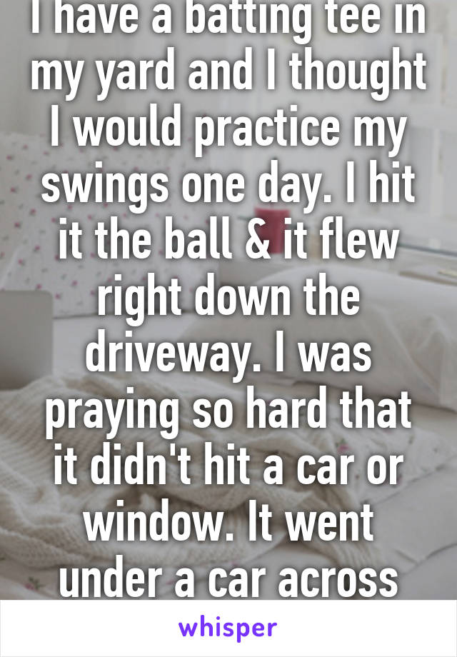 I have a batting tee in my yard and I thought I would practice my swings one day. I hit it the ball & it flew right down the driveway. I was praying so hard that it didn't hit a car or window. It went under a car across the street 