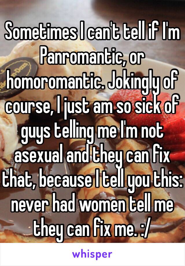 Sometimes I can't tell if I'm Panromantic, or homoromantic. Jokingly of course, I just am so sick of guys telling me I'm not asexual and they can fix that, because I tell you this: never had women tell me they can fix me. :/ 