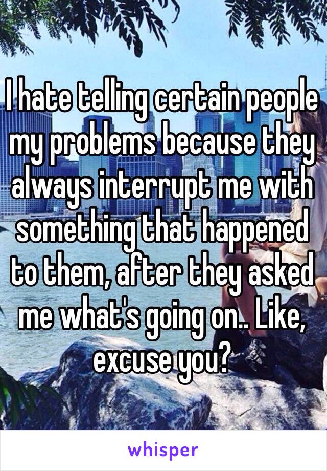 I hate telling certain people my problems because they always interrupt me with something that happened to them, after they asked me what's going on.. Like, excuse you?