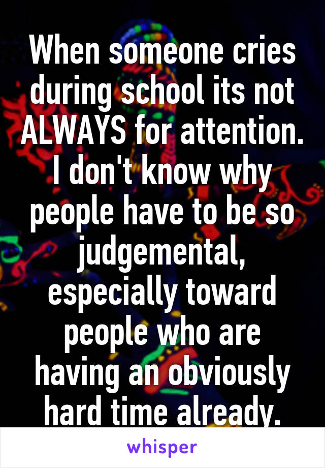 When someone cries during school its not ALWAYS for attention. I don't know why people have to be so judgemental, especially toward people who are having an obviously hard time already.