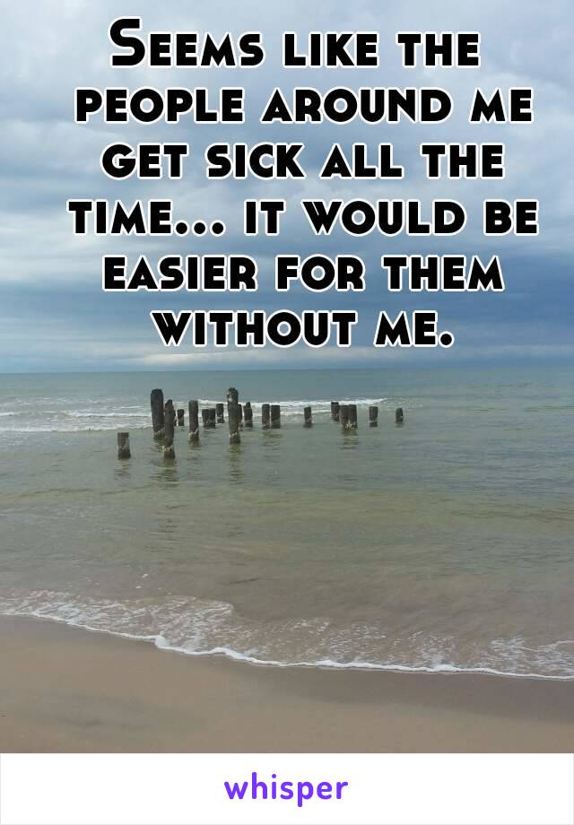 Seems like the people around me get sick all the time... it would be easier for them without me.