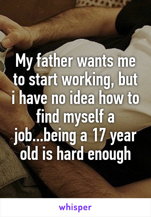 My father wants me to start working, but i have no idea how to find myself a job...being a 17 year old is hard enough