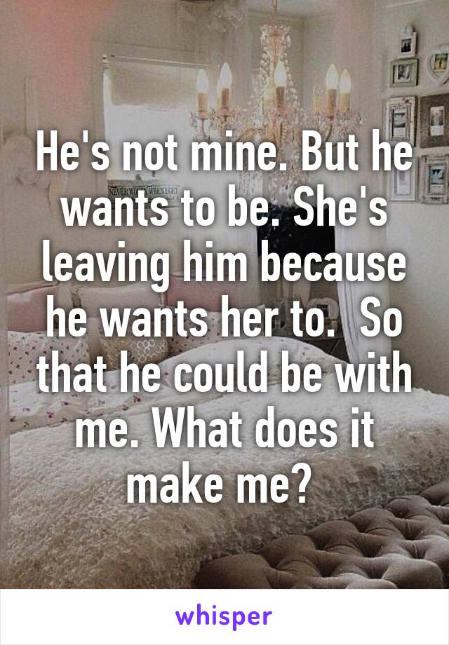 He's not mine. But he wants to be. She's leaving him because he wants her to.  So that he could be with me. What does it make me? 