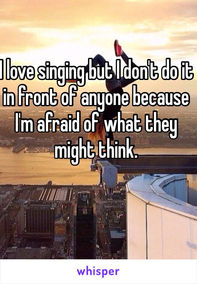 I love singing but I don't do it in front of anyone because I'm afraid of what they might think.