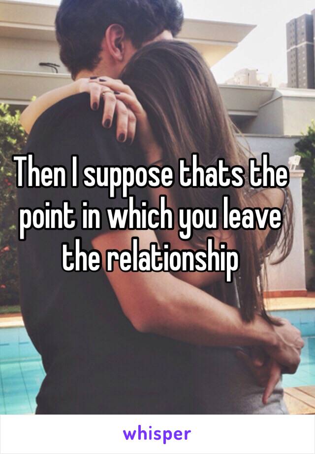 Then I suppose thats the point in which you leave the relationship